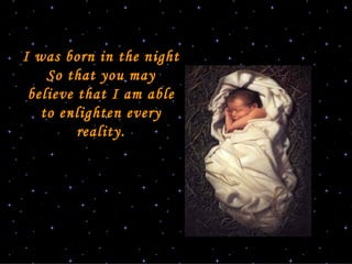 I was born in the night So that you may believe that I am able to enlighten every reality. 