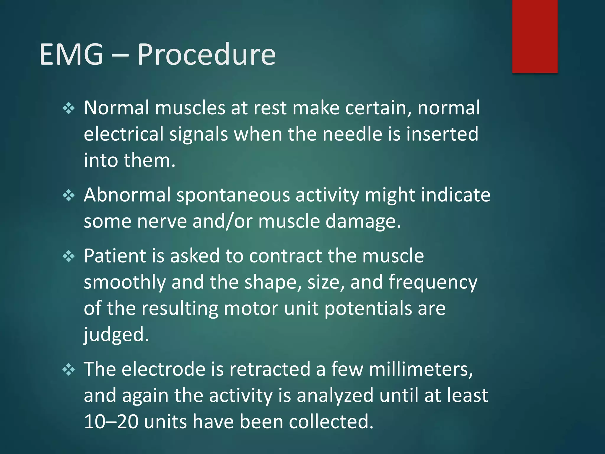 EMG – Procedure
 Normal muscles at rest make certain, normal
electrical signals when the needle is inserted
into them.
 Abnormal spontaneous activity might indicate
some nerve and/or muscle damage.
 Patient is asked to contract the muscle
smoothly and the shape, size, and frequency
of the resulting motor unit potentials are
judged.
 The electrode is retracted a few millimeters,
and again the activity is analyzed until at least
10–20 units have been collected.
 