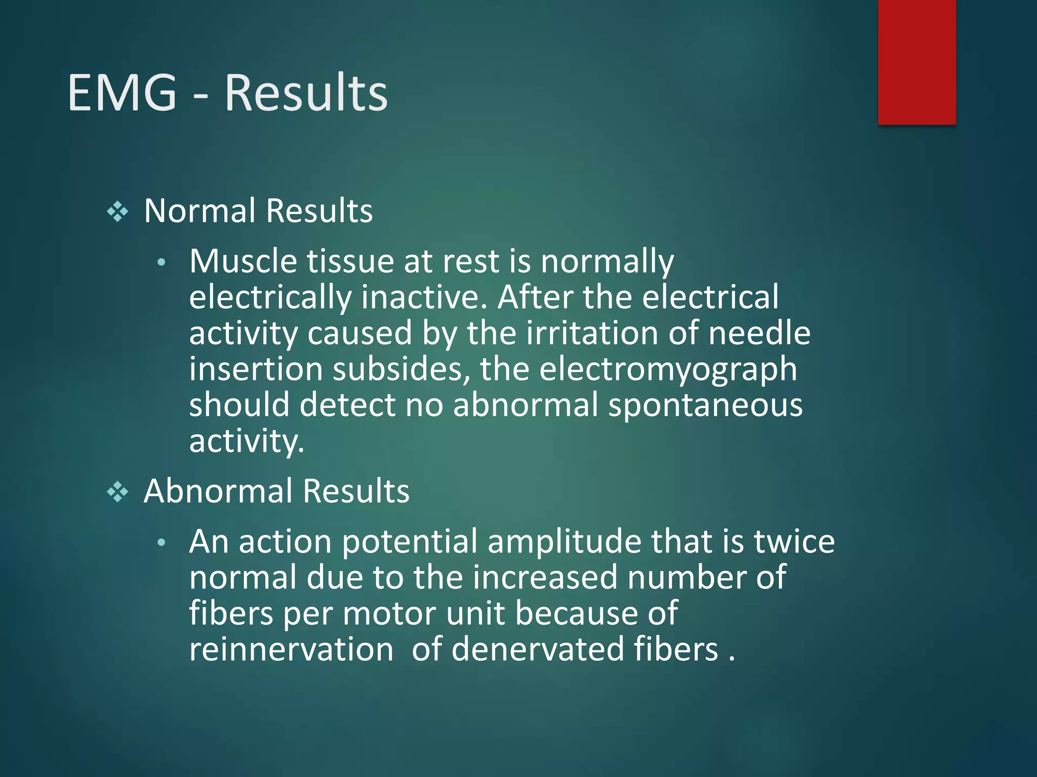 EMG - Results
 Normal Results
• Muscle tissue at rest is normally
electrically inactive. After the electrical
activity caused by the irritation of needle
insertion subsides, the electromyograph
should detect no abnormal spontaneous
activity.
 Abnormal Results
• An action potential amplitude that is twice
normal due to the increased number of
fibers per motor unit because of
reinnervation of denervated fibers .
 