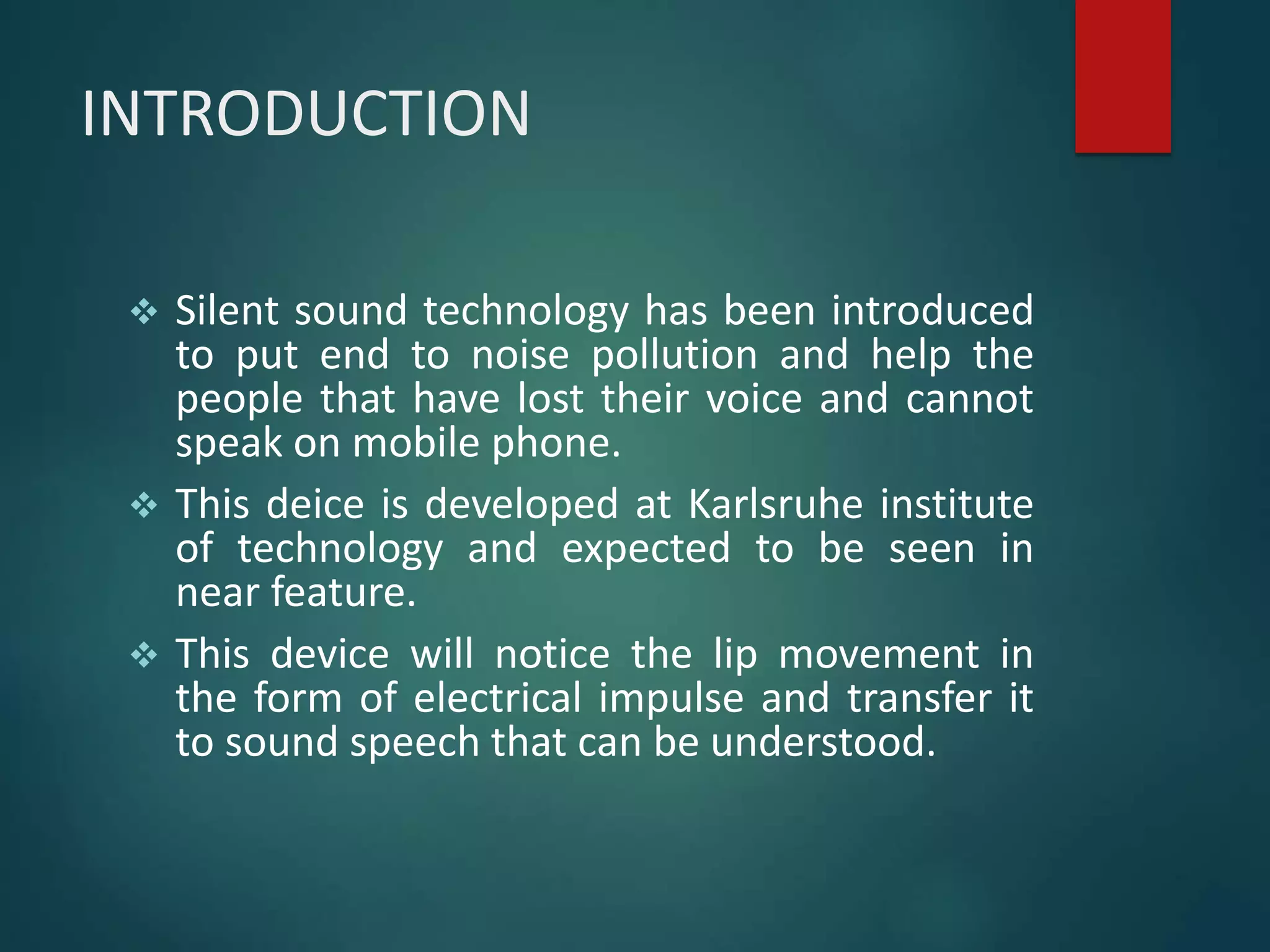 INTRODUCTION
 Silent sound technology has been introduced
to put end to noise pollution and help the
people that have lost their voice and cannot
speak on mobile phone.
 This deice is developed at Karlsruhe institute
of technology and expected to be seen in
near feature.
 This device will notice the lip movement in
the form of electrical impulse and transfer it
to sound speech that can be understood.
 
