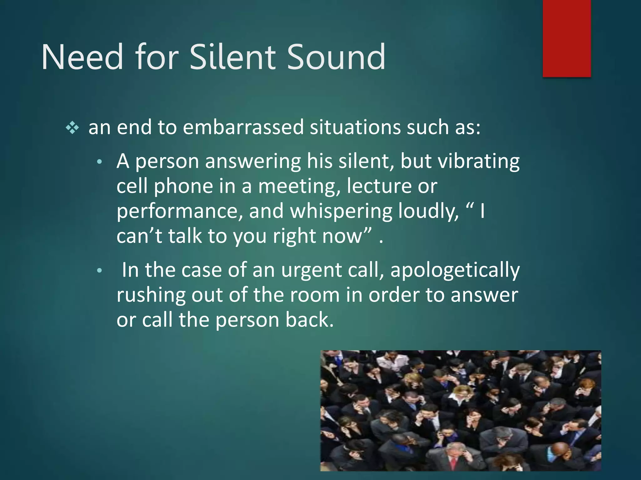 Need for Silent Sound
 an end to embarrassed situations such as:
• A person answering his silent, but vibrating
cell phone in a meeting, lecture or
performance, and whispering loudly, “ I
can’t talk to you right now” .
• In the case of an urgent call, apologetically
rushing out of the room in order to answer
or call the person back.
 