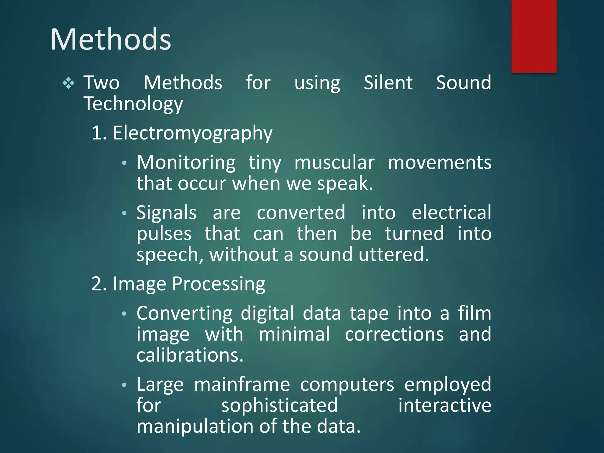 Methods
 Two Methods for using Silent Sound
Technology
1. Electromyography
• Monitoring tiny muscular movements
that occur when we speak.
• Signals are converted into electrical
pulses that can then be turned into
speech, without a sound uttered.
2. Image Processing
• Converting digital data tape into a film
image with minimal corrections and
calibrations.
• Large mainframe computers employed
for sophisticated interactive
manipulation of the data.
 