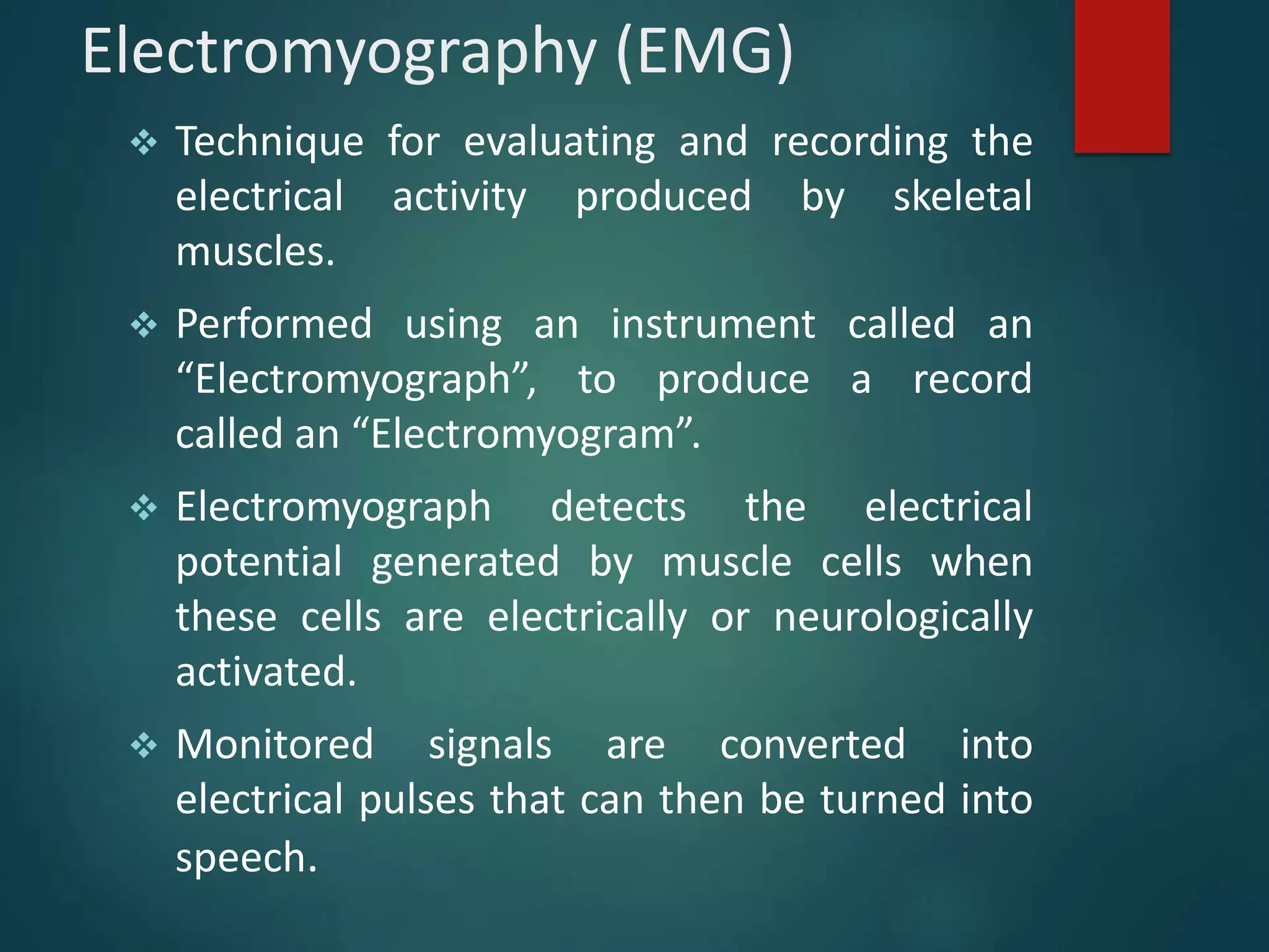 Electromyography (EMG)
 Technique for evaluating and recording the
electrical activity produced by skeletal
muscles.
 Performed using an instrument called an
“Electromyograph”, to produce a record
called an “Electromyogram”.
 Electromyograph detects the electrical
potential generated by muscle cells when
these cells are electrically or neurologically
activated.
 Monitored signals are converted into
electrical pulses that can then be turned into
speech.
 