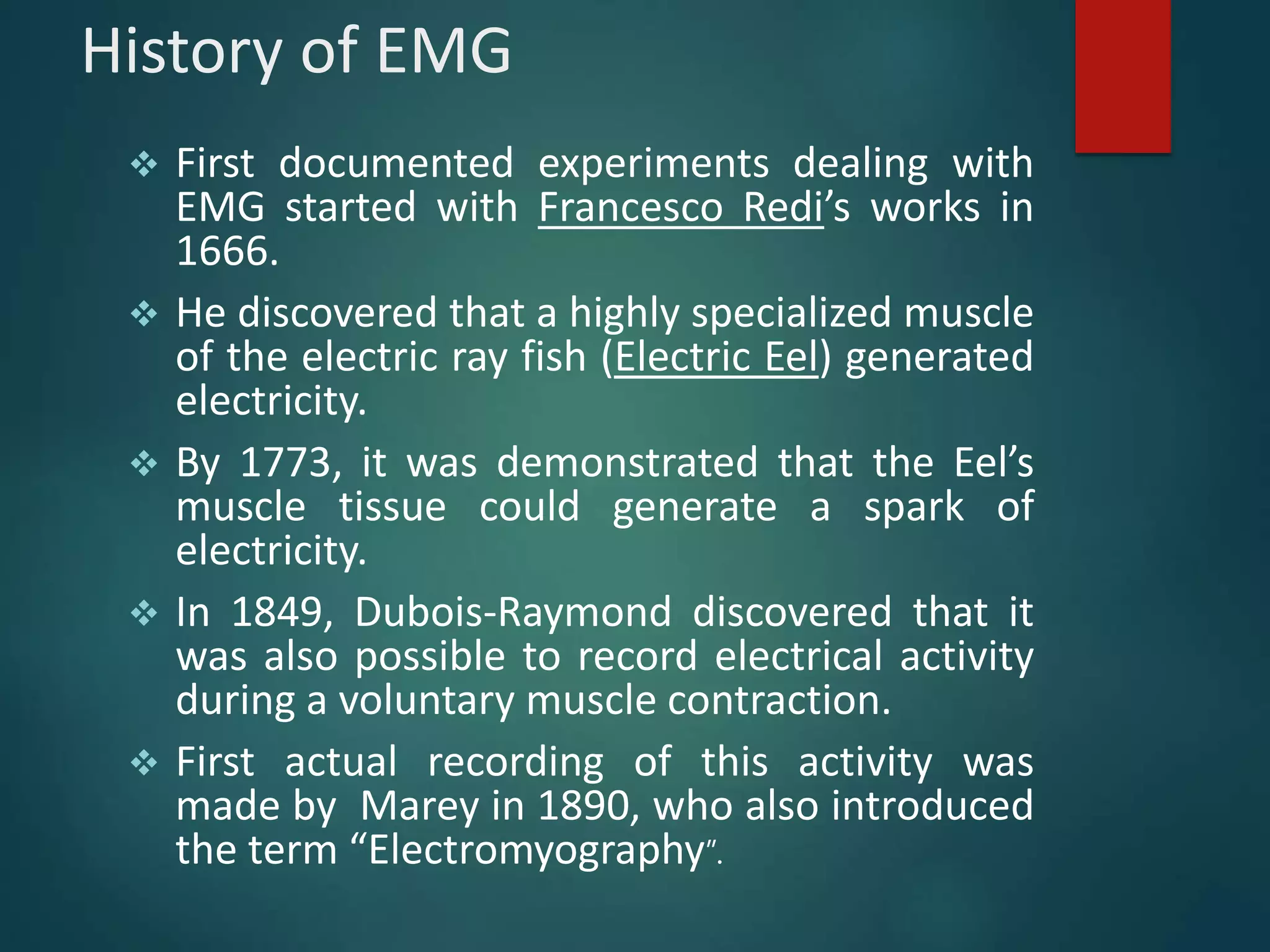 History of EMG
 First documented experiments dealing with
EMG started with Francesco Redi’s works in
1666.
 He discovered that a highly specialized muscle
of the electric ray fish (Electric Eel) generated
electricity.
 By 1773, it was demonstrated that the Eel’s
muscle tissue could generate a spark of
electricity.
 In 1849, Dubois-Raymond discovered that it
was also possible to record electrical activity
during a voluntary muscle contraction.
 First actual recording of this activity was
made by Marey in 1890, who also introduced
the term “Electromyography”.
 