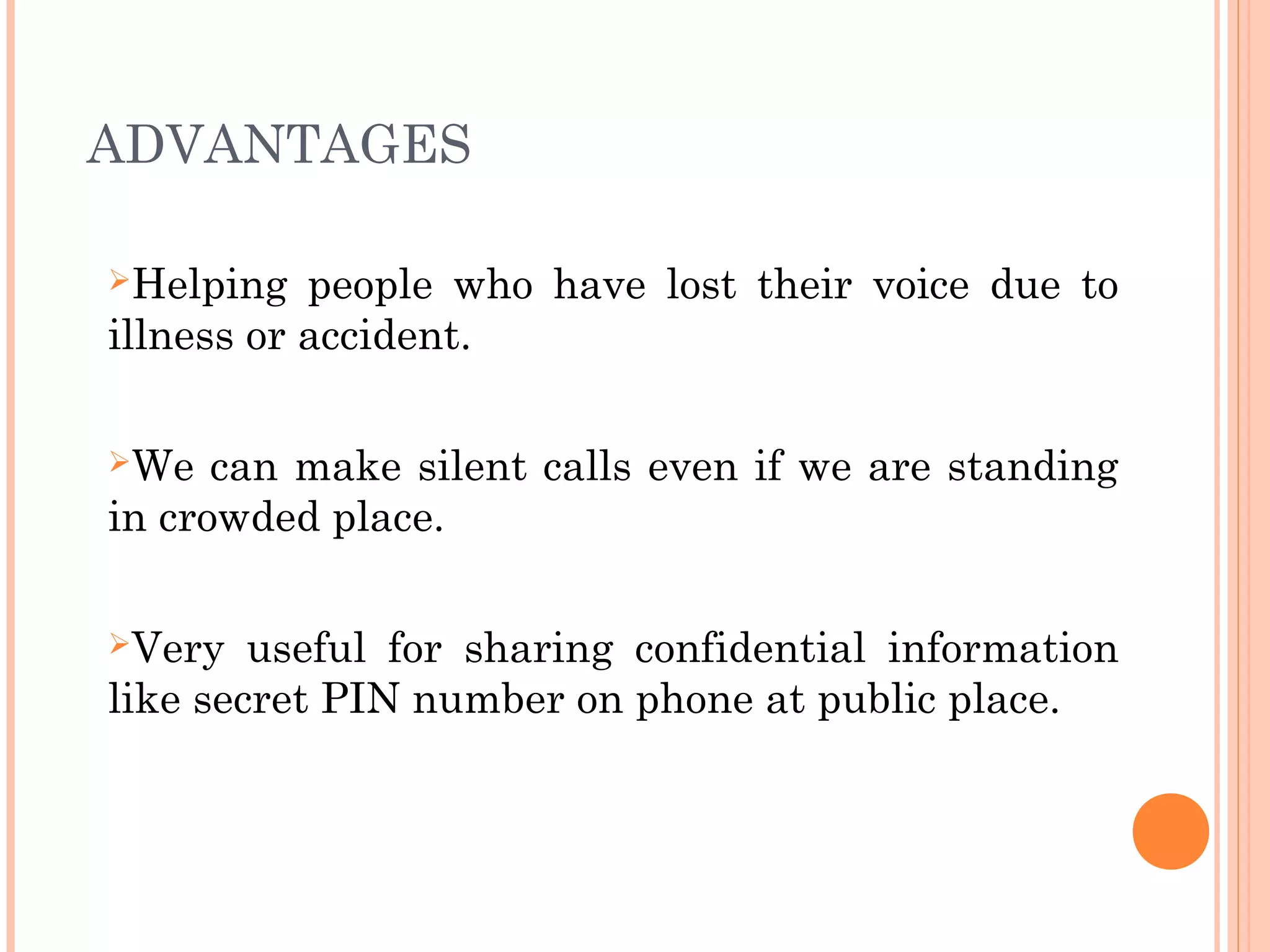 ADVANTAGES
Helping people who have lost their voice due to
illness or accident.
We can make silent calls even if we are standing
in crowded place.
Very useful for sharing confidential information
like secret PIN number on phone at public place.
 