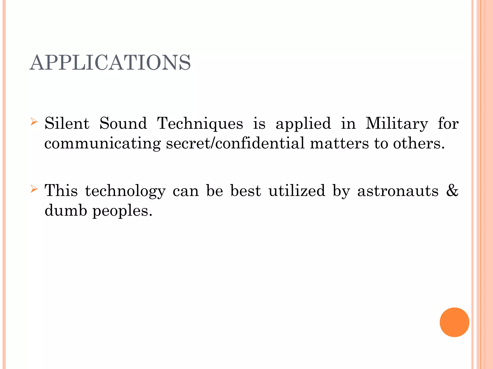APPLICATIONS
 Silent Sound Techniques is applied in Military for
communicating secret/confidential matters to others.
 This technology can be best utilized by astronauts &
dumb peoples.
 