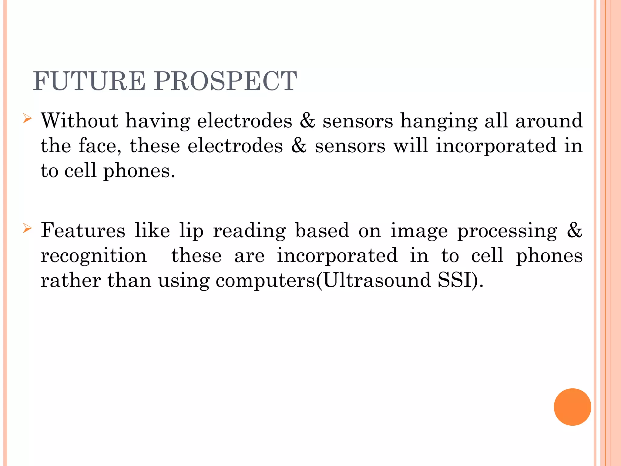 FUTURE PROSPECT
 Without having electrodes & sensors hanging all around
the face, these electrodes & sensors will incorporated in
to cell phones.
 Features like lip reading based on image processing &
recognition these are incorporated in to cell phones
rather than using computers(Ultrasound SSI).
 
