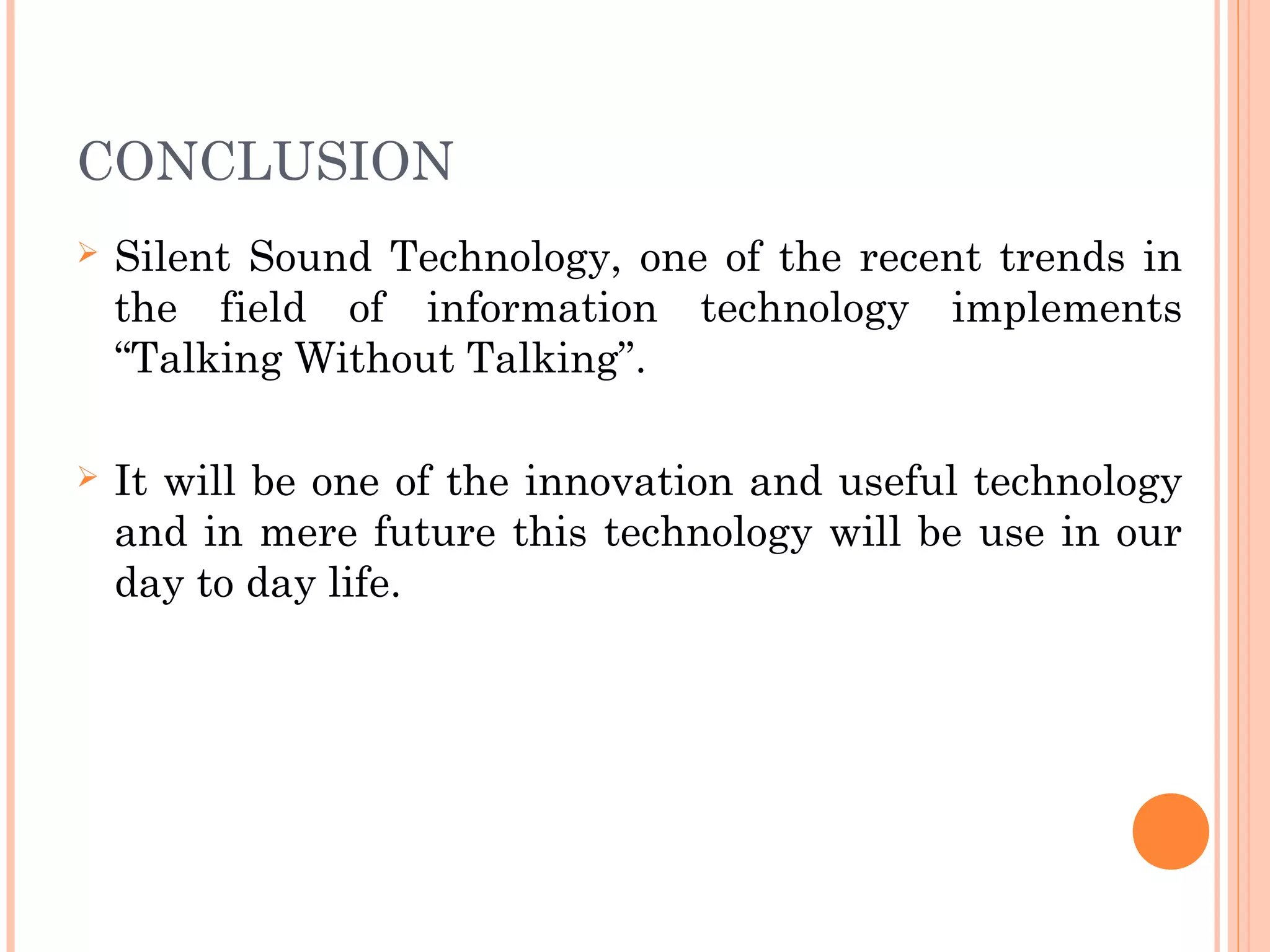 CONCLUSION
 Silent Sound Technology, one of the recent trends in
the field of information technology implements
“Talking Without Talking”.
 It will be one of the innovation and useful technology
and in mere future this technology will be use in our
day to day life.
 