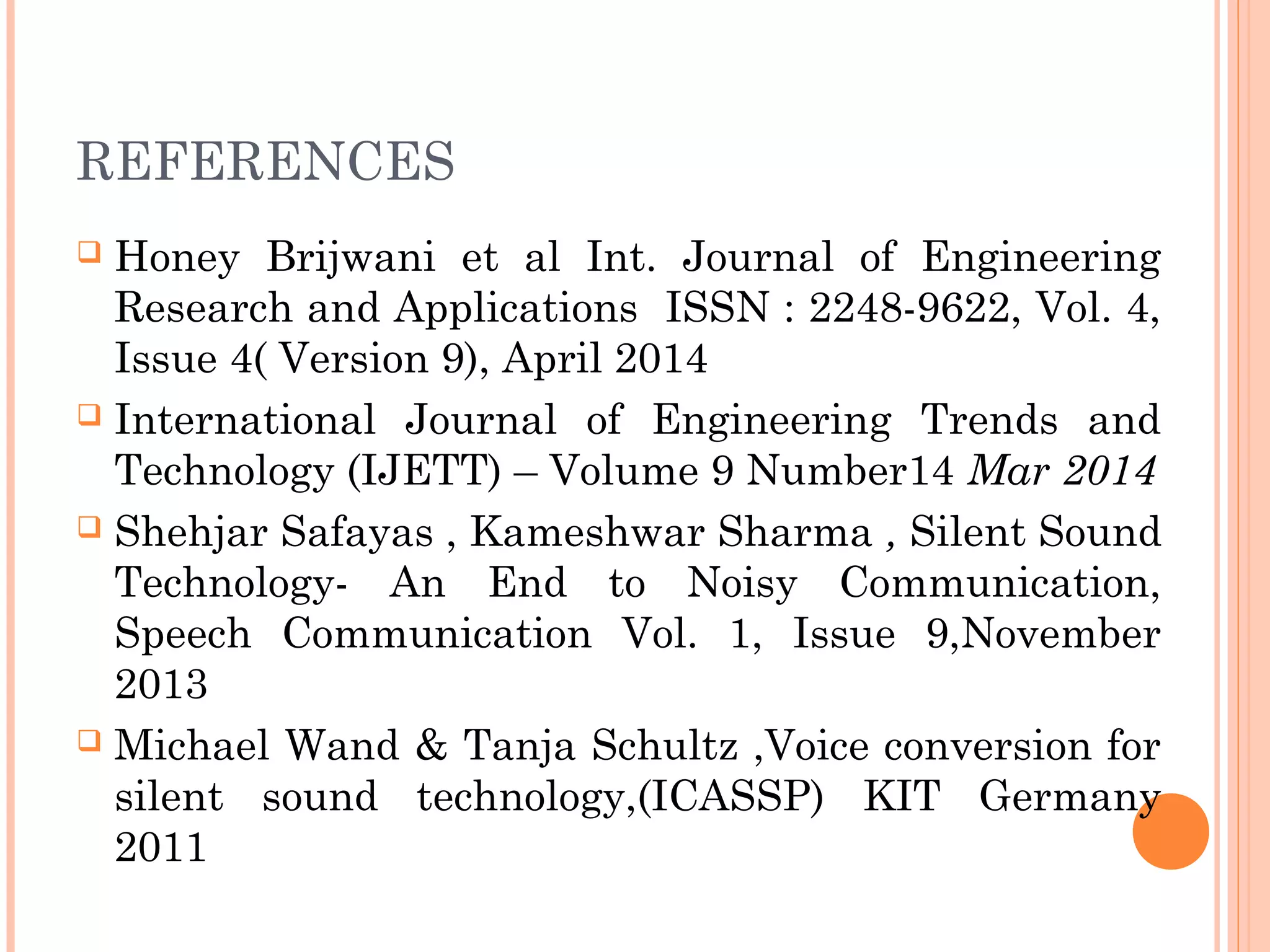 REFERENCES
 Honey Brijwani et al Int. Journal of Engineering
Research and Applications ISSN : 2248-9622, Vol. 4,
Issue 4( Version 9), April 2014
 International Journal of Engineering Trends and
Technology (IJETT) – Volume 9 Number14 Mar 2014
 Shehjar Safayas , Kameshwar Sharma , Silent Sound
Technology- An End to Noisy Communication,
Speech Communication Vol. 1, Issue 9,November
2013
 Michael Wand & Tanja Schultz ,Voice conversion for
silent sound technology,(ICASSP) KIT Germany
2011
 