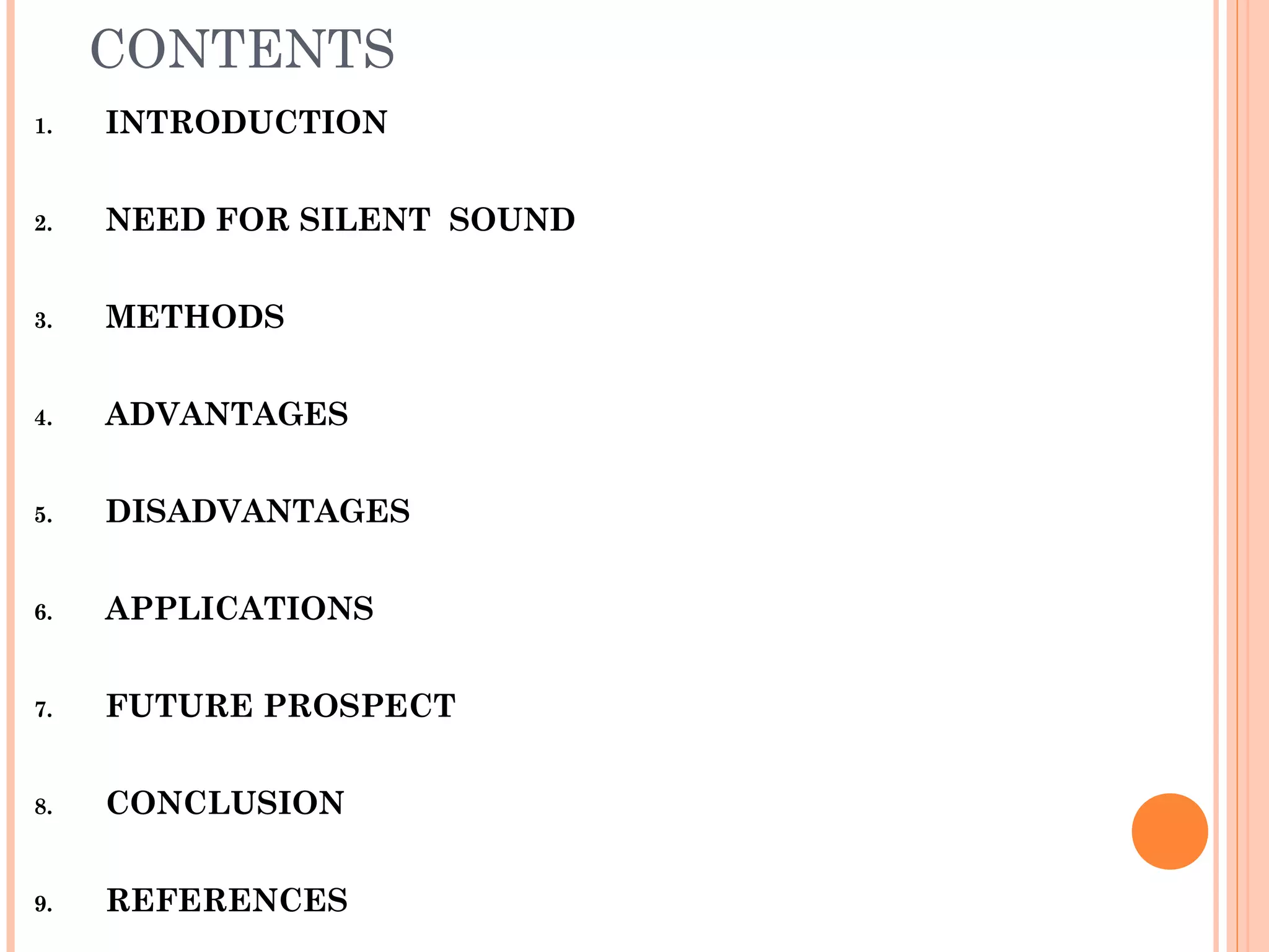 CONTENTS
1. INTRODUCTION
2. NEED FOR SILENT SOUND
3. METHODS
4. ADVANTAGES
5. DISADVANTAGES
6. APPLICATIONS
7. FUTURE PROSPECT
8. CONCLUSION
9. REFERENCES
 