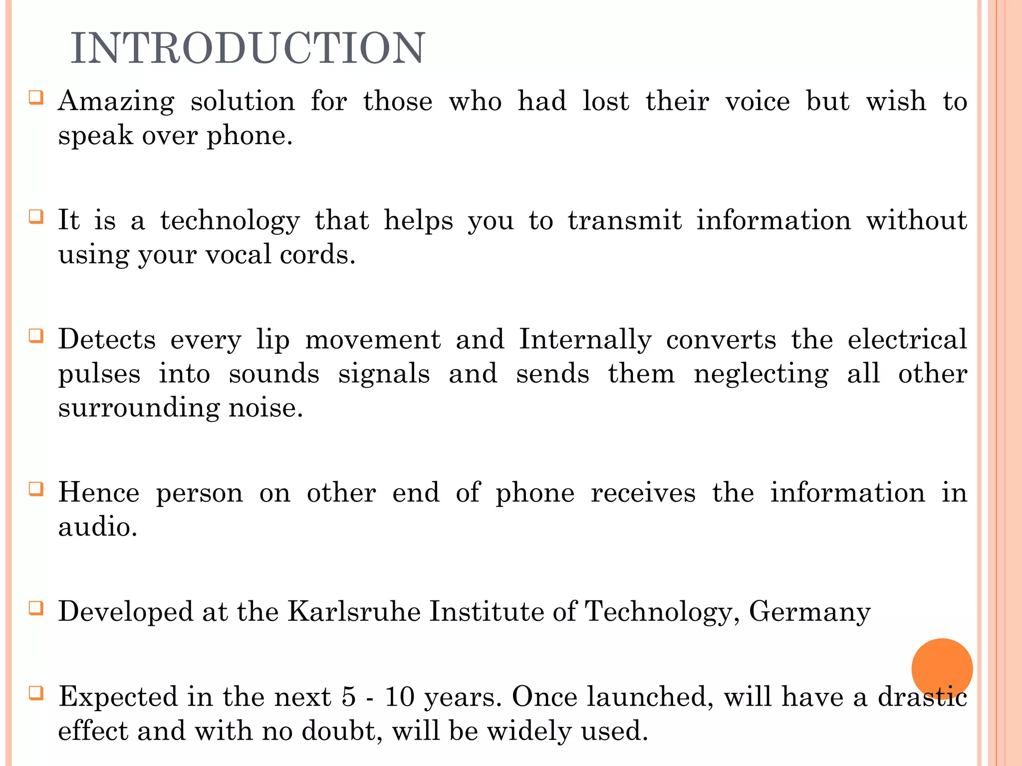 INTRODUCTION
 Amazing solution for those who had lost their voice but wish to
speak over phone.
 It is a technology that helps you to transmit information without
using your vocal cords.
 Detects every lip movement and Internally converts the electrical
pulses into sounds signals and sends them neglecting all other
surrounding noise.
 Hence person on other end of phone receives the information in
audio.
 Developed at the Karlsruhe Institute of Technology, Germany
 Expected in the next 5 - 10 years. Once launched, will have a drastic
effect and with no doubt, will be widely used.
 