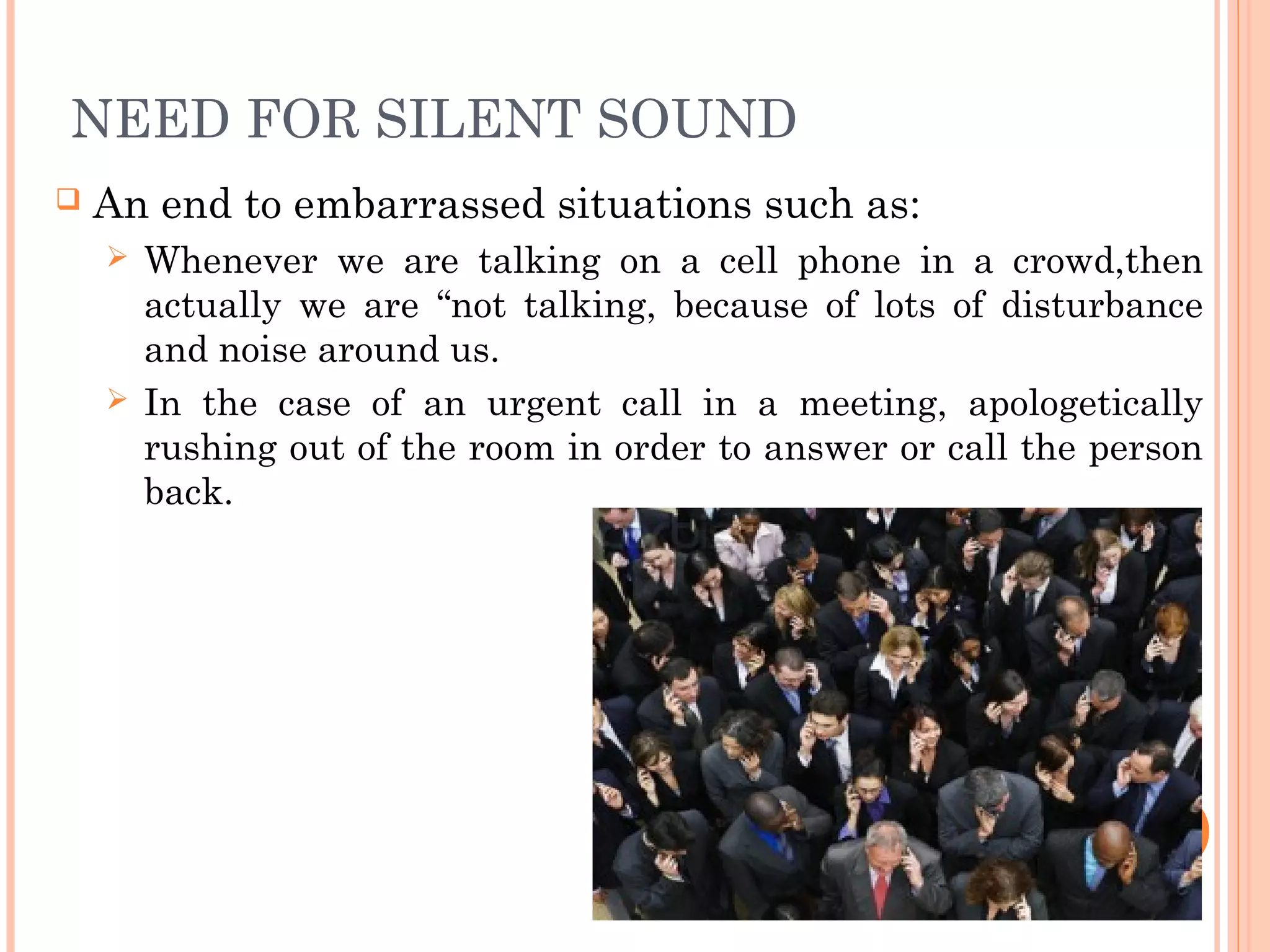 NEED FOR SILENT SOUND
 An end to embarrassed situations such as:
 Whenever we are talking on a cell phone in a crowd,then
actually we are “not talking, because of lots of disturbance
and noise around us.
 In the case of an urgent call in a meeting, apologetically
rushing out of the room in order to answer or call the person
back.
 