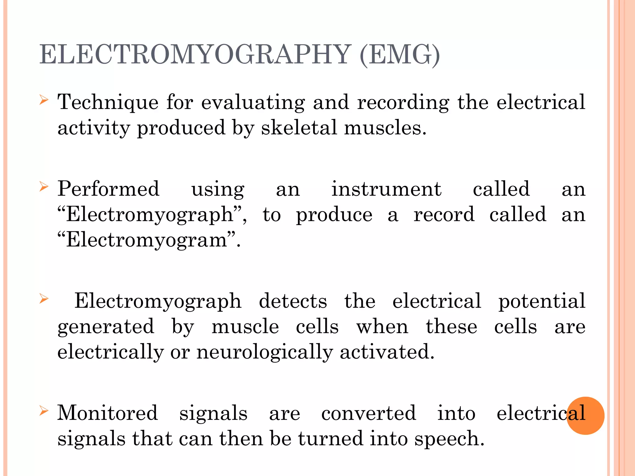 ELECTROMYOGRAPHY (EMG)
 Technique for evaluating and recording the electrical
activity produced by skeletal muscles.
 Performed using an instrument called an
“Electromyograph”, to produce a record called an
“Electromyogram”.
 Electromyograph detects the electrical potential
generated by muscle cells when these cells are
electrically or neurologically activated.
 Monitored signals are converted into electrical
signals that can then be turned into speech.
 