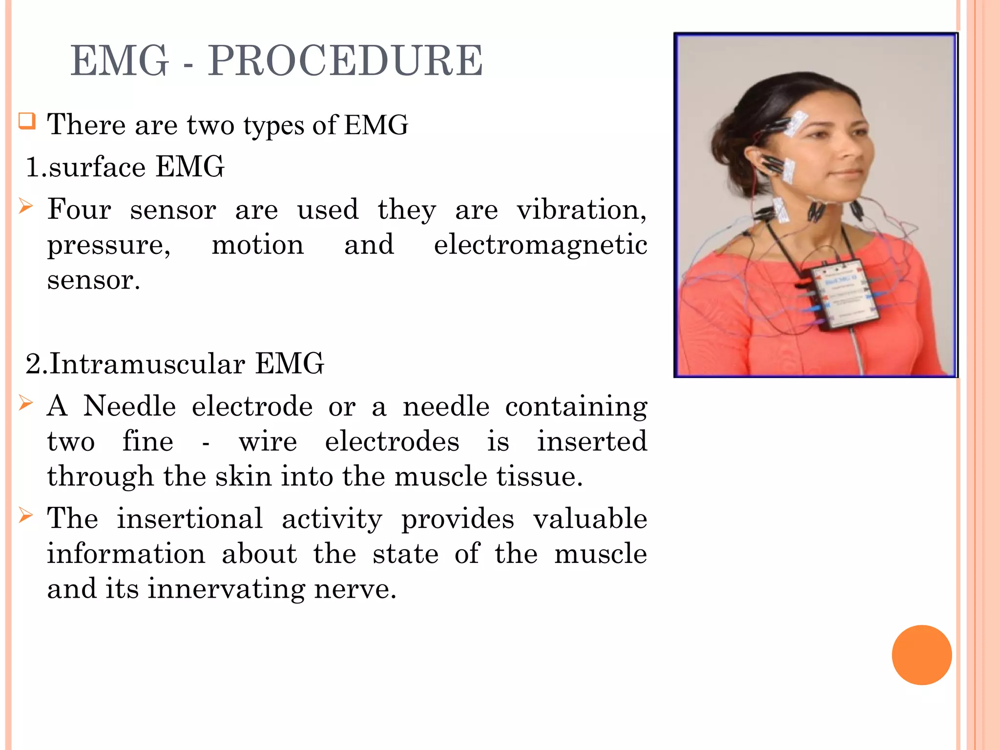 EMG - PROCEDURE
 There are two types of EMG
1.surface EMG
 Four sensor are used they are vibration,
pressure, motion and electromagnetic
sensor.
2.Intramuscular EMG
 A Needle electrode or a needle containing
two fine - wire electrodes is inserted
through the skin into the muscle tissue.
 The insertional activity provides valuable
information about the state of the muscle
and its innervating nerve.
 