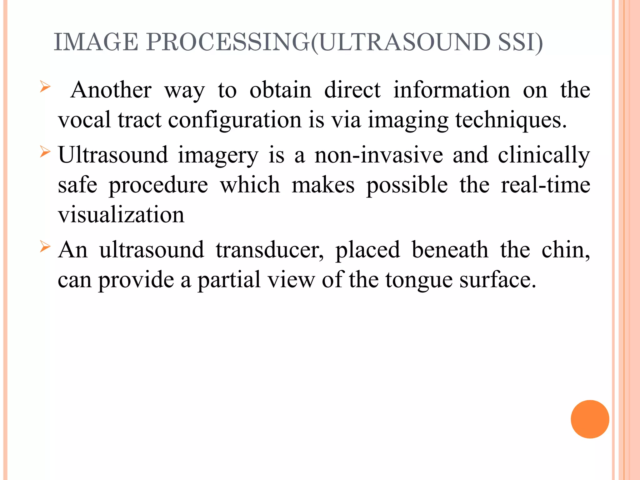 IMAGE PROCESSING(ULTRASOUND SSI)
 Another way to obtain direct information on the
vocal tract configuration is via imaging techniques.
 Ultrasound imagery is a non-invasive and clinically
safe procedure which makes possible the real-time
visualization
 An ultrasound transducer, placed beneath the chin,
can provide a partial view of the tongue surface.
 