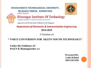 VISVESVARAYA TECHNOLOGICAL UNIVERSITY,
BELAGAVI-590018, KARNATAKA
Department of Electronics & Communication Engineering
2014-2015
A Seminar on
“ VOICE CONVERSION FOR SILENT SOUND TECHNOLOGY”
Under the Guidance of :
Prof.N K Honnagowdar M.E
Presented By:
Lohit B.Dalal
2HN11EC020
 