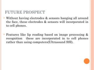 FUTURE PROSPECT
 Without having electrodes & sensors hanging all around
the face, these electrodes & sensors will incorporated in
to cell phones.
 Features like lip reading based on image processing &
recognition these are incorporated in to cell phones
rather than using computers(Ultrasound SSI).
 