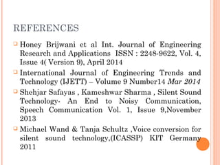 REFERENCES
 Honey Brijwani et al Int. Journal of Engineering
Research and Applications ISSN : 2248-9622, Vol. 4,
Issue 4( Version 9), April 2014
 International Journal of Engineering Trends and
Technology (IJETT) – Volume 9 Number14 Mar 2014
 Shehjar Safayas , Kameshwar Sharma , Silent Sound
Technology- An End to Noisy Communication,
Speech Communication Vol. 1, Issue 9,November
2013
 Michael Wand & Tanja Schultz ,Voice conversion for
silent sound technology,(ICASSP) KIT Germany
2011
 