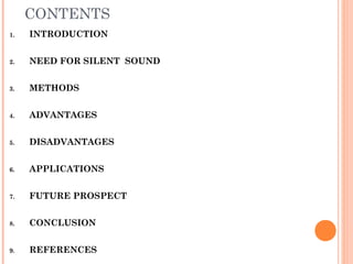 CONTENTS
1. INTRODUCTION
2. NEED FOR SILENT SOUND
3. METHODS
4. ADVANTAGES
5. DISADVANTAGES
6. APPLICATIONS
7. FUTURE PROSPECT
8. CONCLUSION
9. REFERENCES
 