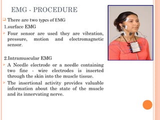 EMG - PROCEDURE
 There are two types of EMG
1.surface EMG
 Four sensor are used they are vibration,
pressure, motion and electromagnetic
sensor.
2.Intramuscular EMG
 A Needle electrode or a needle containing
two fine - wire electrodes is inserted
through the skin into the muscle tissue.
 The insertional activity provides valuable
information about the state of the muscle
and its innervating nerve.
 