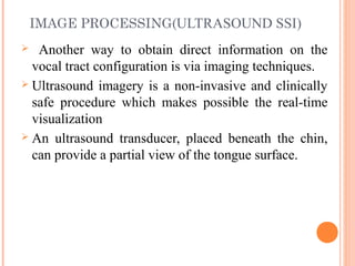 IMAGE PROCESSING(ULTRASOUND SSI)
 Another way to obtain direct information on the
vocal tract configuration is via imaging techniques.
 Ultrasound imagery is a non-invasive and clinically
safe procedure which makes possible the real-time
visualization
 An ultrasound transducer, placed beneath the chin,
can provide a partial view of the tongue surface.
 