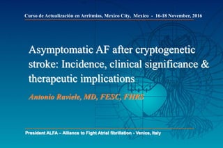 Asymptomatic AF after cryptogenetic
stroke: Incidence, clinical significance &
therapeutic implications
Antonio Raviele, MD, FESC, FHRS
President ALFA – Alliance to Fight Atrial fibrillation - Venice, Italy
Curso de Actualizaciòn en Arritmias, Mexico City, Mexico - 16-18 November, 2016
 