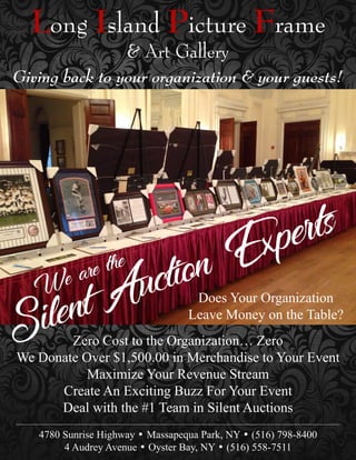 Long Island Picture Frame
& Art Gallery
Zero Cost to the Organization… Zero
We Donate Over $1,500.00 in Merchandise to Your Event
Maximize Your Revenue Stream
Create An Exciting Buzz For Your Event
Deal with the #1 Team in Silent Auctions
4780 Sunrise Highway • Massapequa Park, NY • (516) 798-8400
4 Audrey Avenue • Oyster Bay, NY • (516) 558-7511
Giving back to your organization & your guests!
Does Your Organization
Leave Money on the Table?
 