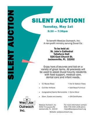 SILENT AUCTION
                 SILENT AUCTION!
                        Tuesday, May 1st
                               5:30 — 7:30pm


                            To benefit WestJax Outreach, Inc.
                         A non-profit ministry serving Duval Co.

                                     To be held at:
                                 St. John’s Cathedral
                                    Taliaferro Hall
                                 526 East Church St.
                               Jacksonville, FL 32202

                      Enjoy hors d’oeuvres and bid on a
                    variety of great items. All proceeds will
                   be used to assist Duval County residents
                       with food support, medical care,
                         dental care and infant needs.

                      91 Mazda Miata                    • Hot Air Balloon Rides

                      Civil War Artifacts               • Sold Wood Furniture

                      Autographed Sports Memorabilia • Home Décor

                      Silver, Crystal and Jewelry        • Gift Certificates



                   WestJax Outreach, Inc             For more information contact:
                   5042 Timuquana Rd                 904-778-1434 x108 admin.
                   Jacksonville, FL 32210            macox@westjaxoutreach.org
                                  Website: westjaxoutreach.org
 