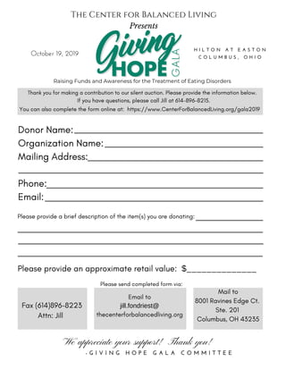 Donor Name:
Organization Name:
Mailing Address:
Phone:
Email:
Please provide a brief description of the item(s) you are donating:
October 19, 2019
H I L T O N A T E A S T O N
C O L U M B U S , O H I O
Please provide an approximate retail value: $______________
We appreciate your support! Thank you!
- G I V I N G H O P E G A L A C O M M I T T E E
Thank you for making a contribution to our silent auction. Please provide the information below.
If you have questions, please call Jill at 614-896-8215.
Please send completed form via:
Fax (614)896-8223
Attn: Jill
Email to
jill.fondriest@
thecenterforbalancedliving.org
Mail to
8001 Ravines Edge Ct.
Ste. 201
Columbus, OH 43235
You can also complete the form online at: https://www.CenterForBalancedLiving.org/gala2019
Raising Funds and Awareness for the Treatment of Eating Disorders
The Center for Balanced Living
Presents
 