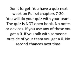 Don’t forget: You have a quiz next
week on Pulizzi chapters 7-20.
You will do your quiz with your team.
The quiz is NOT open book. No notes
or devices. If you use any of these you
get a 0. If you talk with someone
outside of your team you get a 0. No
second chances next time.
 
