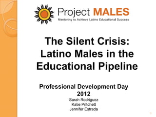 The Silent Crisis:
 Latino Males in the
Educational Pipeline
Professional Development Day
             2012
         Sarah Rodriguez
          Katie Pritchett
         Jennifer Estrada
                               1
 