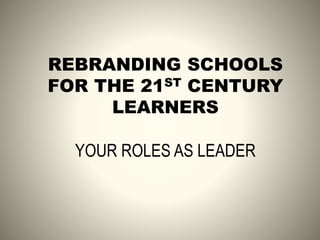 REBRANDING SCHOOLS
FOR THE 21ST CENTURY
LEARNERS
YOUR ROLES AS LEADER
 