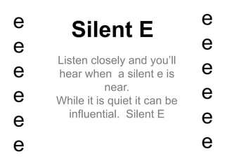 Silent E
Listen closely and you’ll
hear when a silent e is
near.
While it is quiet it can be
influential. Silent E
e
e
e
e
e
e
e
e
e
e
e
e
 