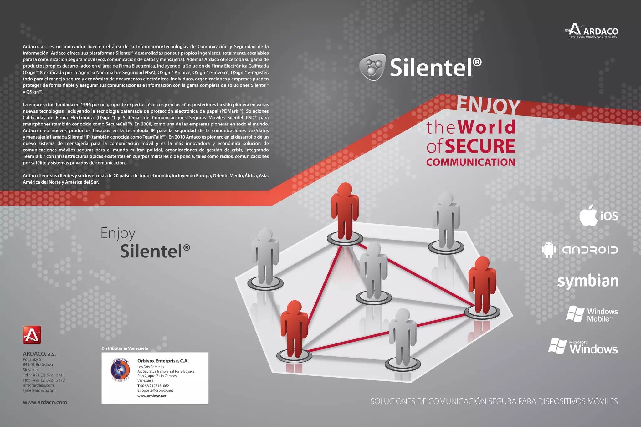SOLUCIONES DE COMUNICACIÓN SEGURA PARA DISPOSITIVOS MÓVILES
Ardaco, a.s. es un innovador líder en el área de la Información/Tecnologías de Comunicación y Seguridad de la
Información. Ardaco ofrece sus plataformas Silentel® desarrolladas por sus propios ingenieros, totalmente escalables
para la comunicación segura móvil (voz, comunicación de datos y mensajería). Además Ardaco ofrece toda su gama de
productos propios desarrollados en el área de Firma Electrónica, incluyendo la Solución de Firma Electrónica Calificada
QSign™ (Certificada por la Agencia Nacional de Seguridad NSA), QSign™ Archive, QSign™ e-invoice, QSign™ e-register,
todo para el manejo seguro y económico de documentos electrónicos. Individuos, organizaciones y empresas pueden
proteger de forma fiable y asegurar sus comunicaciones e información con la gama completa de soluciones Silentel®
y QSign™.
La empresa fue fundada en 1996 por un grupo de expertos técnicos y en los años posteriores ha sido pionera en varias
nuevas tecnologías, incluyendo la tecnología patentada de protección electrónica de papel (PDMark ®), Soluciones
Calificadas de Firma Electrónica (QSign™) y Sistemas de Comunicaciones Seguras Móviles Silentel CSD® para
smartphones (también conocido como SecureCall™). En 2008, como una de las empresas pioneras en todo el mundo,
Ardaco creó nuevos productos basados en la tecnología IP para la seguridad de la comunicaciones voz/datos
y mensajería llamada Silentel®IP (también conocida comoTeamTalk™). En 2010 Ardaco es pionero en el desarrollo de un
nuevo sistema de mensajería para la comunicación móvil y es la más innovadora y económica solución de
comunicaciones móviles seguras para el mundo militar, policial, organizaciones de gestión de crisis, integrando
TeamTalk™ con infraestructuras típicas existentes en cuerpos militares o de policía, tales como radios, comunicaciones
por satélite y sistemas privados de comunicación.
Ardaco tiene sus clientes y socios en más de 20 países de todo el mundo, incluyendo Europa, Oriente Medio, África, Asia,
América del Norte y América del Sur.
Distributor in Venezuela
Orbivox Enterprise, C.A.
Los Dos Caminos
Av. Sucre 5a transversal Torre Boyaca
Piso 7, apto 71 in Caracas
Venezuela
T 00 58 2126151062
E soporte@orbivox.net
www.orbivox.net
 