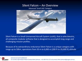 Commercial and Confidential
For Further Information Please Contact Brett Johnson - +61 409 741 127 or by email, Brett.Johnson@progex.com.au
Silent Falcon – An Overview
Advanced ‘Small UAS’ Category
Silent Falcon is a Small Unmanned Aircraft System (sUAS), that is solar/electric,
all composite modular airframe that is designed to accomplish long range and
challenging mission profiles.
Because of its extraordinary endurance Silent Falcon is a unique category with
range up to 50km, operations from 50 m to 6,000 m (200 ft to 20,000 ft) altitude
Commercial and Confidential
For Further Information Please Contact Brett Johnson - +61 409 741 127 or by email, Brett.Johnson@progex.com.au
 
