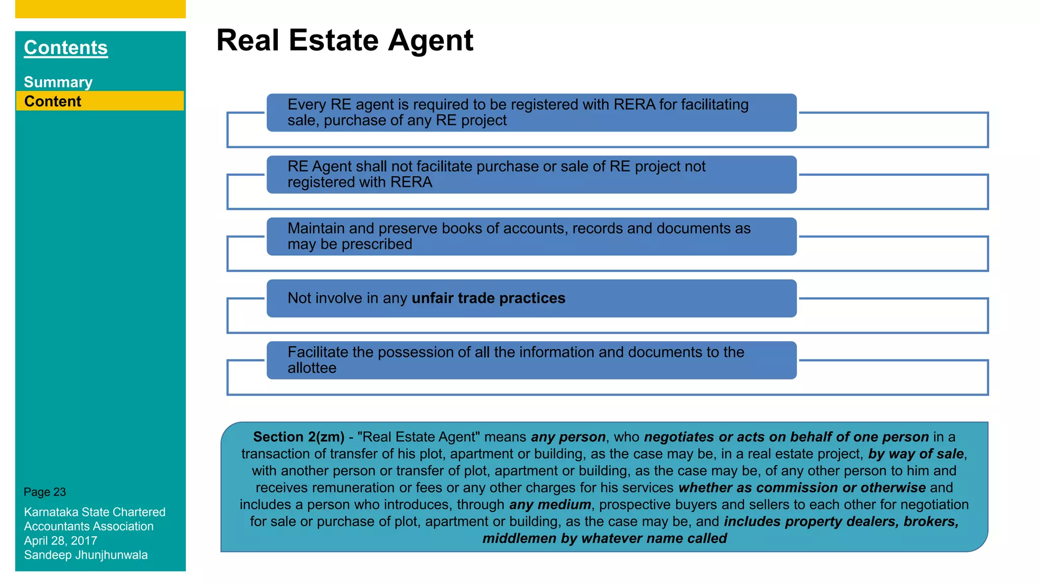 Contents
Summary
Content
Page 23
Real Estate Agent
Content Every RE agent is required to be registered with RERA for facilitating
sale, purchase of any RE project
RE Agent shall not facilitate purchase or sale of RE project not
registered with RERA
Maintain and preserve books of accounts, records and documents as
may be prescribed
Not involve in any unfair trade practices
Facilitate the possession of all the information and documents to the
allottee
Section 2(zm) - "Real Estate Agent" means any person, who negotiates or acts on behalf of one person in a
transaction of transfer of his plot, apartment or building, as the case may be, in a real estate project, by way of sale,
with another person or transfer of plot, apartment or building, as the case may be, of any other person to him and
receives remuneration or fees or any other charges for his services whether as commission or otherwise and
includes a person who introduces, through any medium, prospective buyers and sellers to each other for negotiation
for sale or purchase of plot, apartment or building, as the case may be, and includes property dealers, brokers,
middlemen by whatever name called
Karnataka State Chartered
Accountants Association
April 28, 2017
Sandeep Jhunjhunwala
 