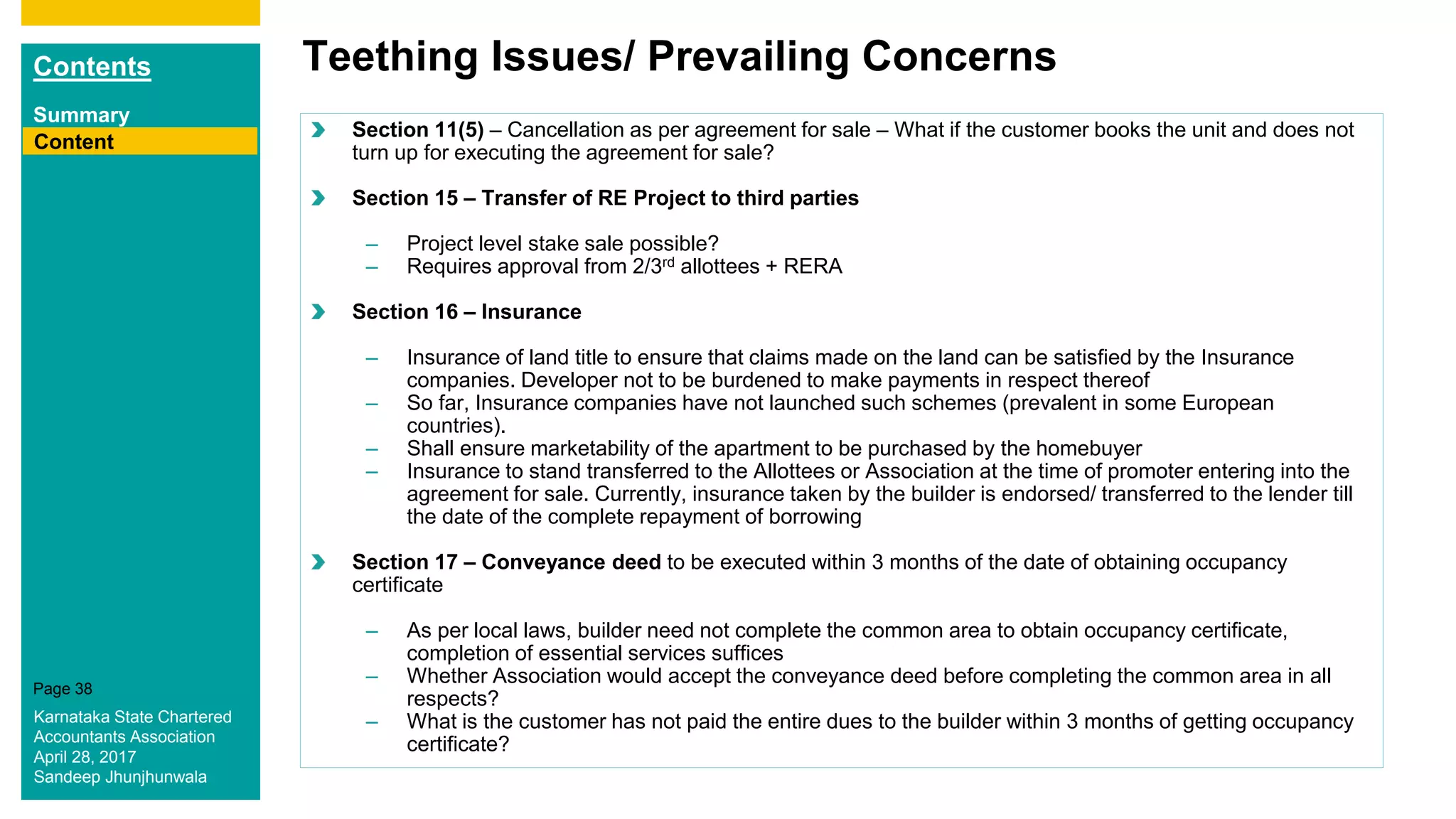 Contents
Summary
Content
Page 38
Teething Issues/ Prevailing Concerns
Content
Section 11(5) – Cancellation as per agreement for sale – What if the customer books the unit and does not
turn up for executing the agreement for sale?
Section 15 – Transfer of RE Project to third parties
– Project level stake sale possible?
– Requires approval from 2/3rd allottees + RERA
Section 16 – Insurance
– Insurance of land title to ensure that claims made on the land can be satisfied by the Insurance
companies. Developer not to be burdened to make payments in respect thereof
– So far, Insurance companies have not launched such schemes (prevalent in some European
countries).
– Shall ensure marketability of the apartment to be purchased by the homebuyer
– Insurance to stand transferred to the Allottees or Association at the time of promoter entering into the
agreement for sale. Currently, insurance taken by the builder is endorsed/ transferred to the lender till
the date of the complete repayment of borrowing
Section 17 – Conveyance deed to be executed within 3 months of the date of obtaining occupancy
certificate
– As per local laws, builder need not complete the common area to obtain occupancy certificate,
completion of essential services suffices
– Whether Association would accept the conveyance deed before completing the common area in all
respects?
– What is the customer has not paid the entire dues to the builder within 3 months of getting occupancy
certificate?
Karnataka State Chartered
Accountants Association
April 28, 2017
Sandeep Jhunjhunwala
 