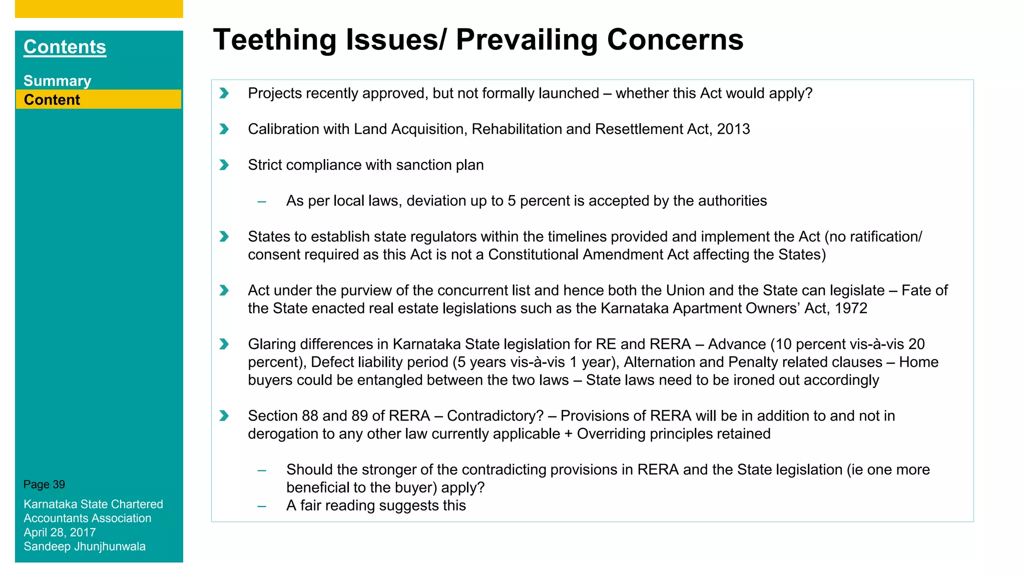 Contents
Summary
Content
Page 39
Teething Issues/ Prevailing Concerns
Content Projects recently approved, but not formally launched – whether this Act would apply?
Calibration with Land Acquisition, Rehabilitation and Resettlement Act, 2013
Strict compliance with sanction plan
– As per local laws, deviation up to 5 percent is accepted by the authorities
States to establish state regulators within the timelines provided and implement the Act (no ratification/
consent required as this Act is not a Constitutional Amendment Act affecting the States)
Act under the purview of the concurrent list and hence both the Union and the State can legislate – Fate of
the State enacted real estate legislations such as the Karnataka Apartment Owners’ Act, 1972
Glaring differences in Karnataka State legislation for RE and RERA – Advance (10 percent vis-à-vis 20
percent), Defect liability period (5 years vis-à-vis 1 year), Alternation and Penalty related clauses – Home
buyers could be entangled between the two laws – State laws need to be ironed out accordingly
Section 88 and 89 of RERA – Contradictory? – Provisions of RERA will be in addition to and not in
derogation to any other law currently applicable + Overriding principles retained
– Should the stronger of the contradicting provisions in RERA and the State legislation (ie one more
beneficial to the buyer) apply?
– A fair reading suggests thisKarnataka State Chartered
Accountants Association
April 28, 2017
Sandeep Jhunjhunwala
 