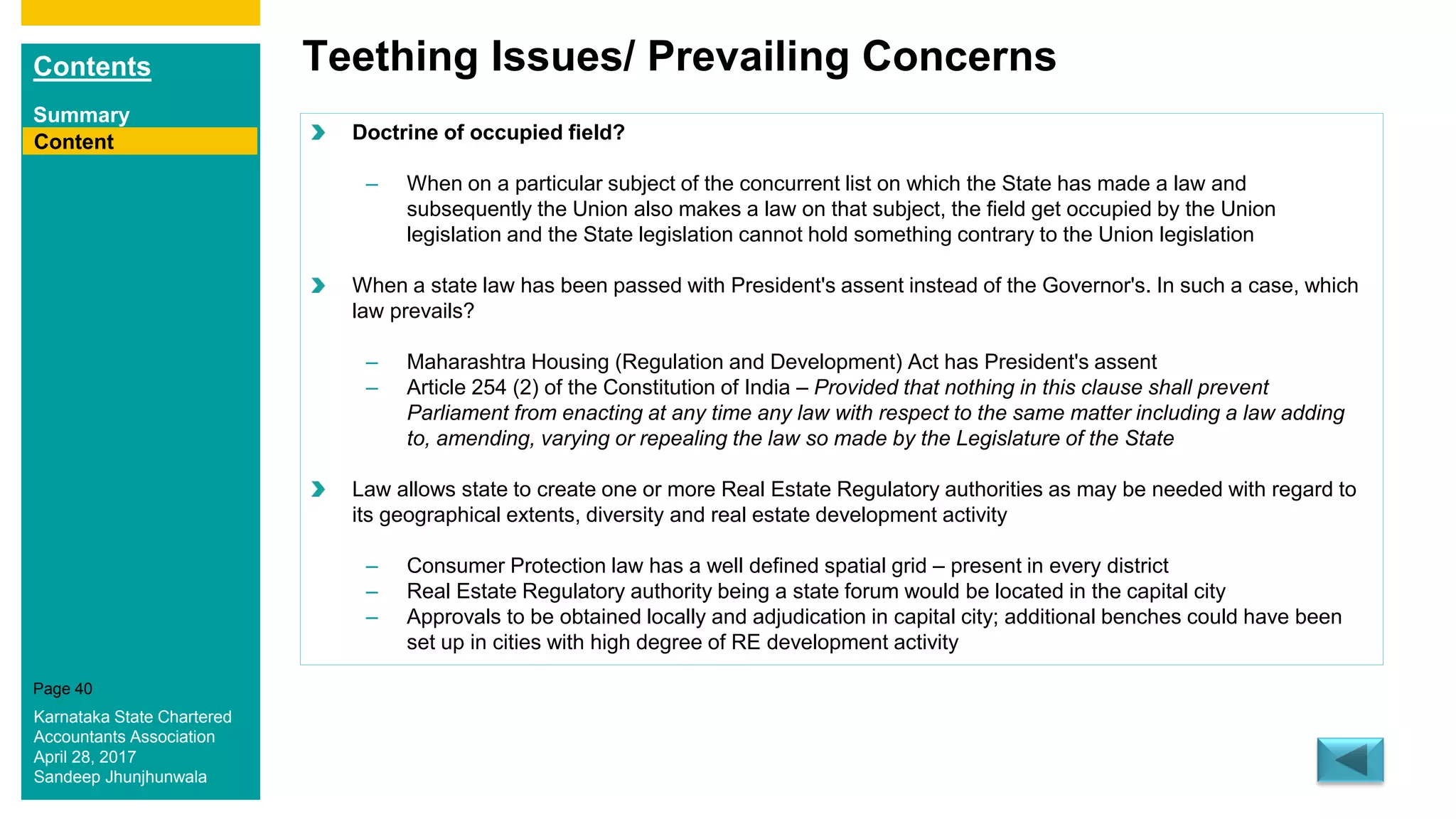 Contents
Summary
Content
Page 40
Teething Issues/ Prevailing Concerns
Content Doctrine of occupied field?
– When on a particular subject of the concurrent list on which the State has made a law and
subsequently the Union also makes a law on that subject, the field get occupied by the Union
legislation and the State legislation cannot hold something contrary to the Union legislation
When a state law has been passed with President's assent instead of the Governor's. In such a case, which
law prevails?
– Maharashtra Housing (Regulation and Development) Act has President's assent
– Article 254 (2) of the Constitution of India – Provided that nothing in this clause shall prevent
Parliament from enacting at any time any law with respect to the same matter including a law adding
to, amending, varying or repealing the law so made by the Legislature of the State
Law allows state to create one or more Real Estate Regulatory authorities as may be needed with regard to
its geographical extents, diversity and real estate development activity
– Consumer Protection law has a well defined spatial grid – present in every district
– Real Estate Regulatory authority being a state forum would be located in the capital city
– Approvals to be obtained locally and adjudication in capital city; additional benches could have been
set up in cities with high degree of RE development activity
Karnataka State Chartered
Accountants Association
April 28, 2017
Sandeep Jhunjhunwala
 