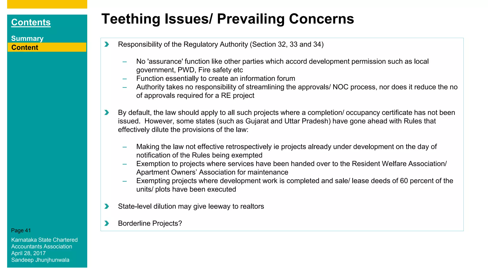 Contents
Summary
Content
Page 41
Teething Issues/ Prevailing Concerns
Content Responsibility of the Regulatory Authority (Section 32, 33 and 34)
– No 'assurance' function like other parties which accord development permission such as local
government, PWD, Fire safety etc
– Function essentially to create an information forum
– Authority takes no responsibility of streamlining the approvals/ NOC process, nor does it reduce the no
of approvals required for a RE project
By default, the law should apply to all such projects where a completion/ occupancy certificate has not been
issued. However, some states (such as Gujarat and Uttar Pradesh) have gone ahead with Rules that
effectively dilute the provisions of the law:
– Making the law not effective retrospectively ie projects already under development on the day of
notification of the Rules being exempted
– Exemption to projects where services have been handed over to the Resident Welfare Association/
Apartment Owners’ Association for maintenance
– Exempting projects where development work is completed and sale/ lease deeds of 60 percent of the
units/ plots have been executed
State-level dilution may give leeway to realtors
Borderline Projects?
Karnataka State Chartered
Accountants Association
April 28, 2017
Sandeep Jhunjhunwala
 