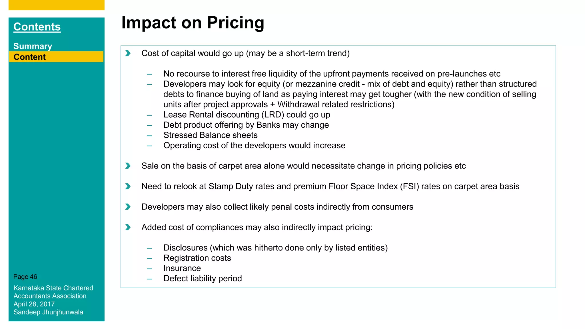 Contents
Summary
Content
Page 46
Impact on Pricing
Content Cost of capital would go up (may be a short-term trend)
– No recourse to interest free liquidity of the upfront payments received on pre-launches etc
– Developers may look for equity (or mezzanine credit - mix of debt and equity) rather than structured
debts to finance buying of land as paying interest may get tougher (with the new condition of selling
units after project approvals + Withdrawal related restrictions)
– Lease Rental discounting (LRD) could go up
– Debt product offering by Banks may change
– Stressed Balance sheets
– Operating cost of the developers would increase
Sale on the basis of carpet area alone would necessitate change in pricing policies etc
Need to relook at Stamp Duty rates and premium Floor Space Index (FSI) rates on carpet area basis
Developers may also collect likely penal costs indirectly from consumers
Added cost of compliances may also indirectly impact pricing:
– Disclosures (which was hitherto done only by listed entities)
– Registration costs
– Insurance
– Defect liability period
Karnataka State Chartered
Accountants Association
April 28, 2017
Sandeep Jhunjhunwala
 
