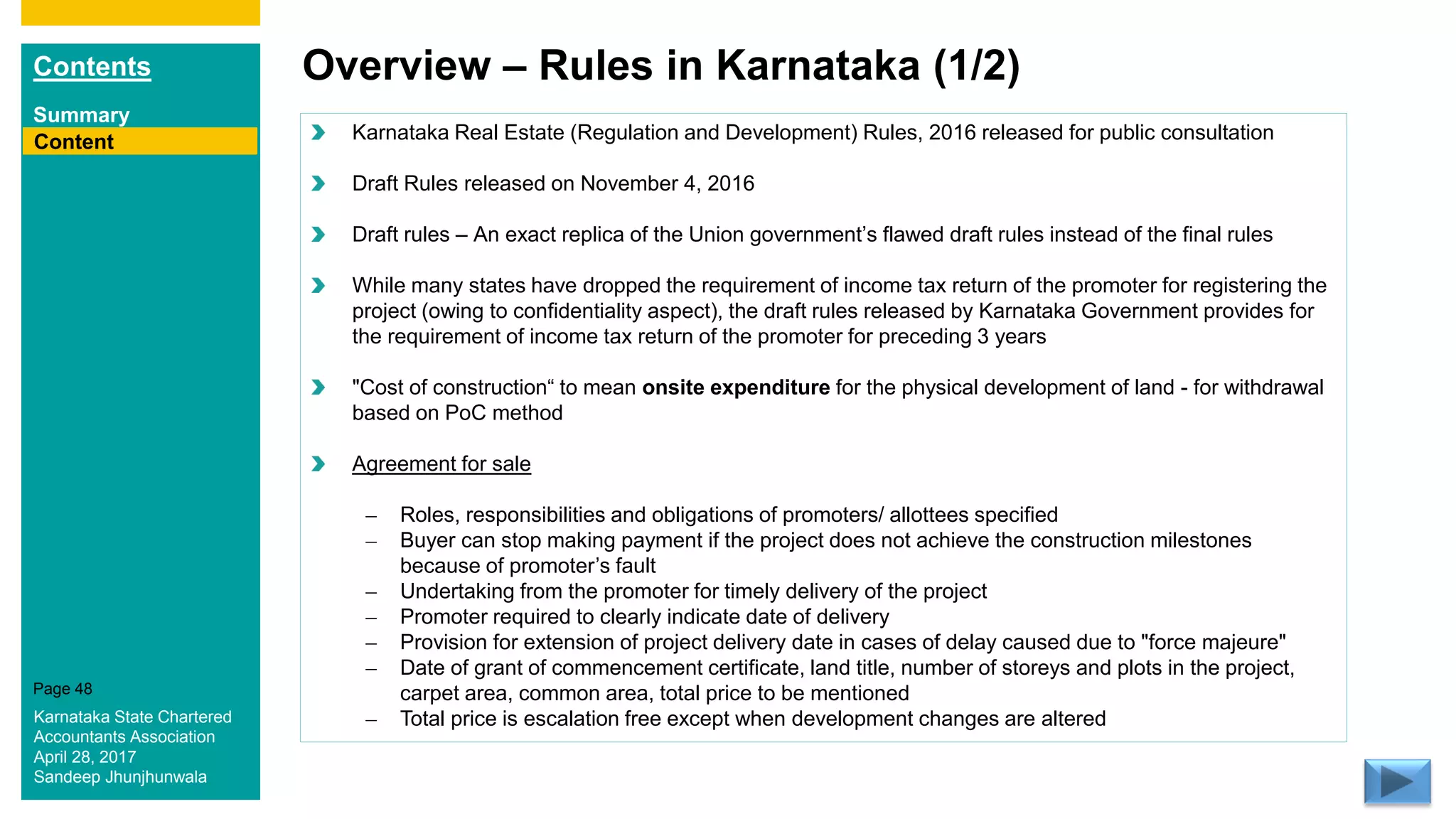 Contents
Summary
Content
Page 48
Overview – Rules in Karnataka (1/2)
Content Karnataka Real Estate (Regulation and Development) Rules, 2016 released for public consultation
Draft Rules released on November 4, 2016
Draft rules – An exact replica of the Union government’s flawed draft rules instead of the final rules
While many states have dropped the requirement of income tax return of the promoter for registering the
project (owing to confidentiality aspect), the draft rules released by Karnataka Government provides for
the requirement of income tax return of the promoter for preceding 3 years
"Cost of construction“ to mean onsite expenditure for the physical development of land - for withdrawal
based on PoC method
Agreement for sale
– Roles, responsibilities and obligations of promoters/ allottees specified
– Buyer can stop making payment if the project does not achieve the construction milestones
because of promoter’s fault
– Undertaking from the promoter for timely delivery of the project
– Promoter required to clearly indicate date of delivery
– Provision for extension of project delivery date in cases of delay caused due to "force majeure"
– Date of grant of commencement certificate, land title, number of storeys and plots in the project,
carpet area, common area, total price to be mentioned
– Total price is escalation free except when development changes are alteredKarnataka State Chartered
Accountants Association
April 28, 2017
Sandeep Jhunjhunwala
 