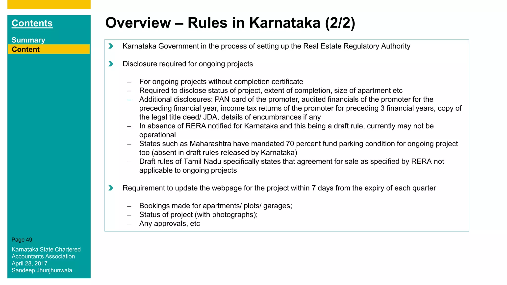 Contents
Summary
Content
Page 49
Overview – Rules in Karnataka (2/2)
Content Karnataka Government in the process of setting up the Real Estate Regulatory Authority
Disclosure required for ongoing projects
– For ongoing projects without completion certificate
– Required to disclose status of project, extent of completion, size of apartment etc
– Additional disclosures: PAN card of the promoter, audited financials of the promoter for the
preceding financial year, income tax returns of the promoter for preceding 3 financial years, copy of
the legal title deed/ JDA, details of encumbrances if any
– In absence of RERA notified for Karnataka and this being a draft rule, currently may not be
operational
– States such as Maharashtra have mandated 70 percent fund parking condition for ongoing project
too (absent in draft rules released by Karnataka)
– Draft rules of Tamil Nadu specifically states that agreement for sale as specified by RERA not
applicable to ongoing projects
Requirement to update the webpage for the project within 7 days from the expiry of each quarter
– Bookings made for apartments/ plots/ garages;
– Status of project (with photographs);
– Any approvals, etc
Karnataka State Chartered
Accountants Association
April 28, 2017
Sandeep Jhunjhunwala
 