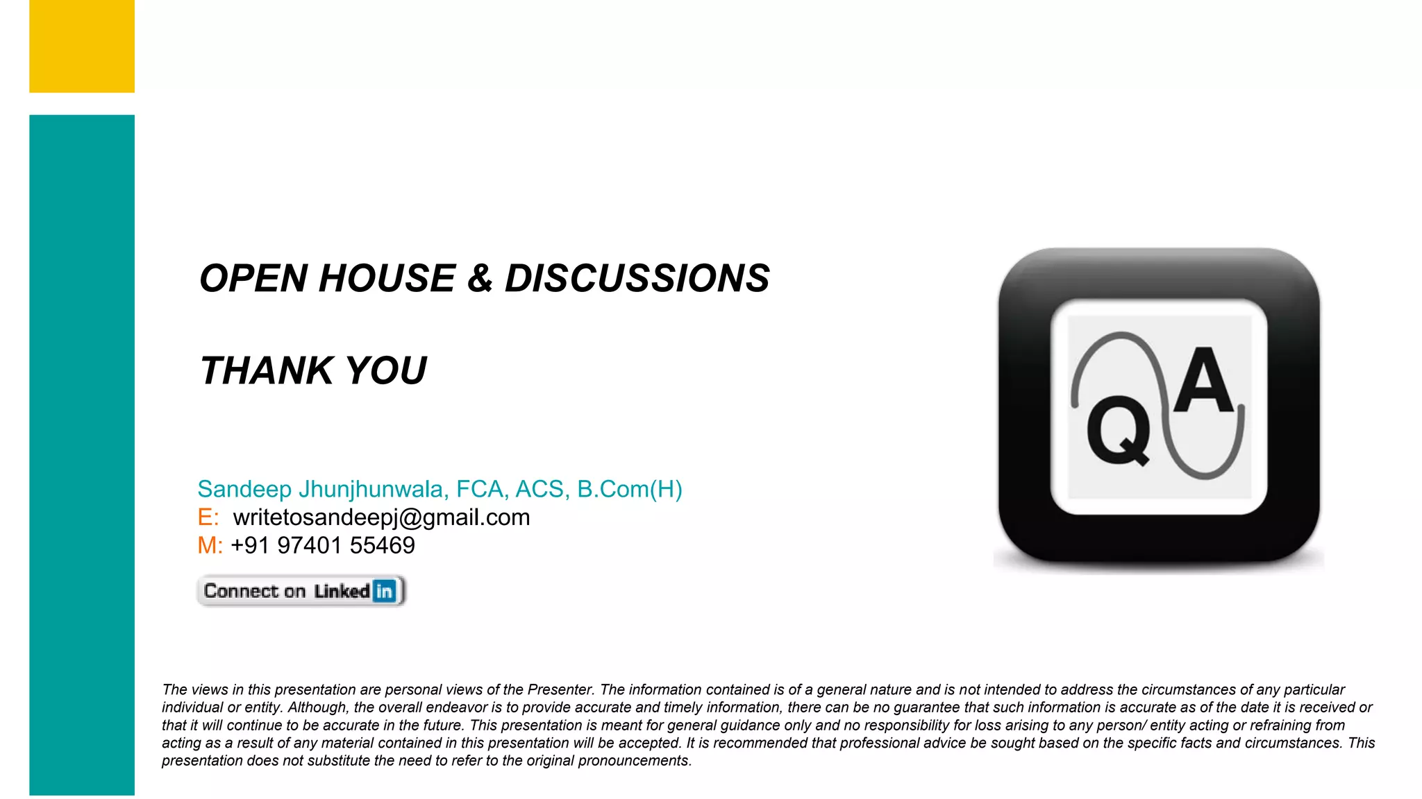 Contents
Summary
Content
Page 68
OPEN HOUSE & DISCUSSIONS
THANK YOU
Sandeep Jhunjhunwala, FCA, ACS, B.Com(H)
E: writetosandeepj@gmail.com
M: +91 97401 55469
The views in this presentation are personal views of the Presenter. The information contained is of a general nature and is not intended to address the circumstances of any particular
individual or entity. Although, the overall endeavor is to provide accurate and timely information, there can be no guarantee that such information is accurate as of the date it is received or
that it will continue to be accurate in the future. This presentation is meant for general guidance only and no responsibility for loss arising to any person/ entity acting or refraining from
acting as a result of any material contained in this presentation will be accepted. It is recommended that professional advice be sought based on the specific facts and circumstances. This
presentation does not substitute the need to refer to the original pronouncements.
 