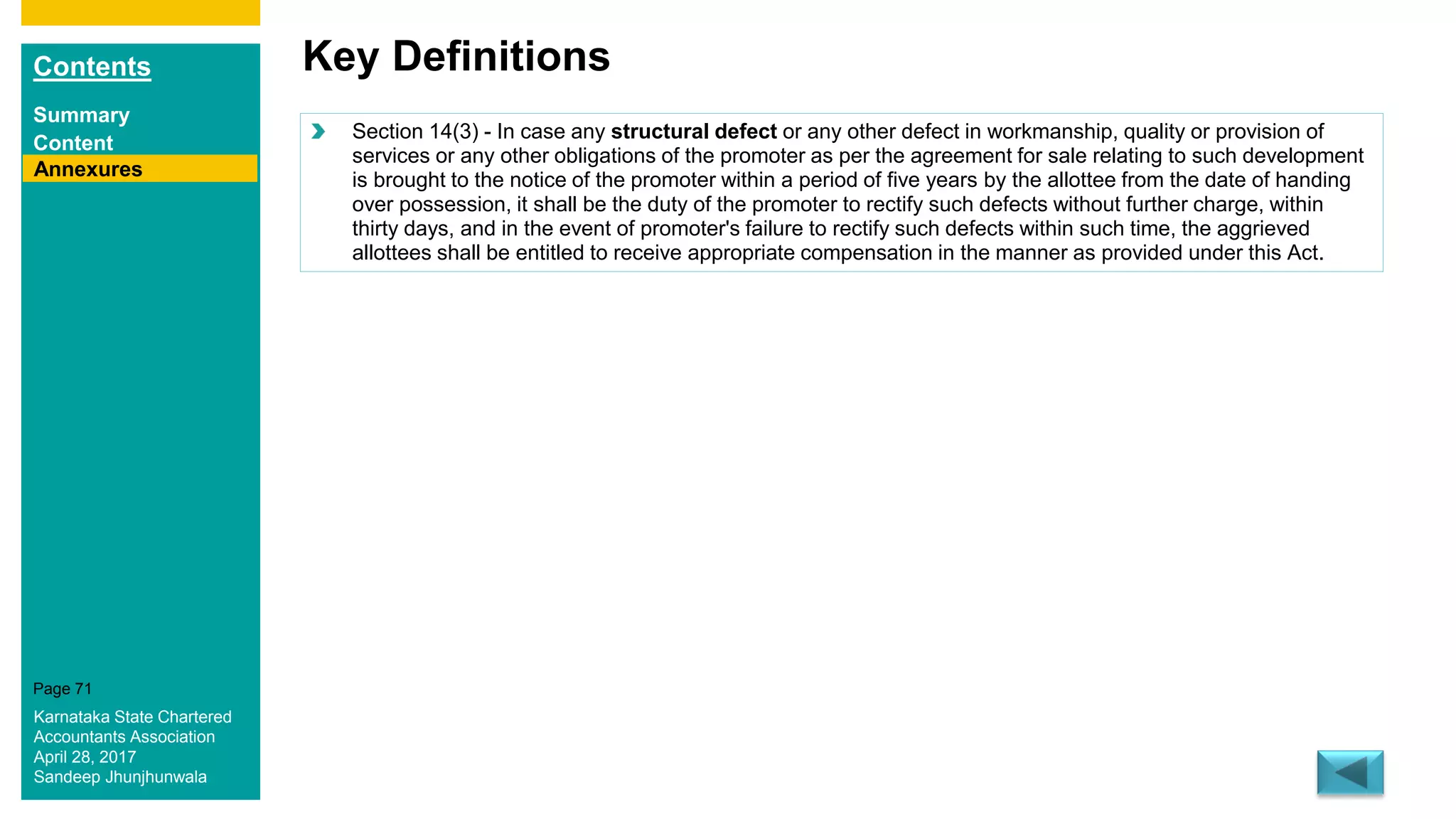 Contents
Summary
Content
Page 71
Key Definitions
Annexures
Section 14(3) - In case any structural defect or any other defect in workmanship, quality or provision of
services or any other obligations of the promoter as per the agreement for sale relating to such development
is brought to the notice of the promoter within a period of five years by the allottee from the date of handing
over possession, it shall be the duty of the promoter to rectify such defects without further charge, within
thirty days, and in the event of promoter's failure to rectify such defects within such time, the aggrieved
allottees shall be entitled to receive appropriate compensation in the manner as provided under this Act.
Karnataka State Chartered
Accountants Association
April 28, 2017
Sandeep Jhunjhunwala
 