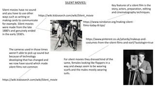 SILENT MOVIES:
Silent movies have no sound
and you have to use other
ways such as writing or
making cards to communicate
for example. Silent movies
were made from the late
1880’s and genuinely ended
in the early 1930’s.
https://wiki.kidzsearch.com/wiki/Silent_movie
The cameras used in those times
weren’t able to pick up sound but
because of technology
developing that has changed and
we now have sound which made
silent films not common
https://wiki.kidzsearch.com/wiki/Silent_movie
Key features of a silent film is the
story, actors, preparation, editing
and cinematography techniques.
https://www.raindance.org/making-silent-
films-today-8-tips/
https://www.pinterest.co.uk/jahardy/makeup-and-
costumes-from-the-silent-films-and-earl/?autologin=true
For silent movies they dressed kind of the
same, females looking like flappers in a
way and always seem to be wearing
scarfs and the males mostly wearing
suits.
 