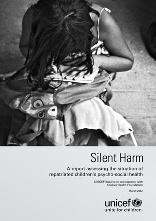 Silent Harm
        A report assessing the situation of
repatriated children’s psycho-social health
                    UNICEF Kosovo in cooperation with
                            Kosovo Health Foundation

                                           March 2012




                           unite for children
 