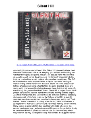 Silent Hill




   In The Modern World Of Hd, Xbox 360, Playstation 3. This Game Is Still Scary.


A downright creepy survival horror title, Silent Hill succeeds where most
Resident Evil-inspired titles suck: keeping you hooked and instilling you
with fear throughout the game. Players are cast as Harry Mason in his
desperate search for his daughter, who mysteriously disappeared after
their car crashed into a gully outside of a desolate resort town. The 3-D
environments in Silent Hill are bathed in fog or darkness, making its
dismal setting all the more eerie; this also allows for some spectacular
lighting effects when using a flashlight in the dark. Granted, there are
some pretty coarse graphics being obscured here, but its a fair trade-off,
considering the games short load times. Silent Hill is played from a third-
person perspective, viewed from both fixed and moving camera angles.
As with similar games, the viewpoint can be awkward at times, especially
during combat, which here is so clunky that you should try to avoid it
whenever possible--something you should do anyway, as this isnt Tomb
Raider. Rather than resort to cheap scare tactics, Silent Hill features a
gameplay twist that works very well with its limited visibility environments.
Harry carries a radio with him that crackles wi th static whenever the
games nasties are near, and continues until theyre no longer in the vicinity
or have been killed off. (Enemies may require further whacking when
theyre down, as they like to play dead.) Additionally, the supported Dual-
 