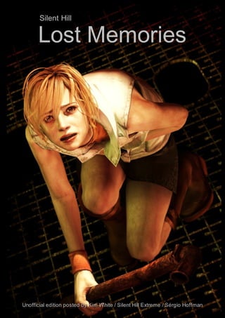 “The fear of bloody tends to create the fear for the flesh”

          Silent Hill

         Lost Memories




Unofficial edition posted by Kim White / Silent Hill Extreme / Sérgio Hoffman
Lost Memories                                                            -1
 