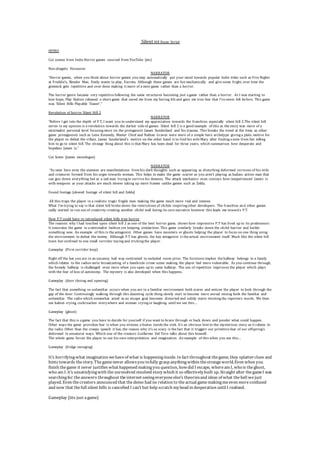 Silent Hill Essay Script
INTRO
Cut scenes from Indie Horror games sourced from YouTube (etc)
Non-diegetic Voiceover
NARRATOR
“Horror games, when you think about horror games you may automatically put your mind towards popular Indie titles such as Five Nights
at Freddie’s, Slender Man, Emily wants to play, Excreta. Although these games are fun mechanically and give some fright, over time the
gimmick gets repetitive and over done making it more of a mini game rather than a horror.
The horror genre became very repetitive following the same structures becoming just a game rather than a horror. As I was starting to
lose hope, Play Station released a short game that saved me from my boring life and gave me true fear that I’ve never felt before. This game
was ‘Silent Hills Playable Teaser’.”
Revolution of horror Silent Hill 2
NARRATOR
“Before I get into the depth of P.T, I want you to understand my appreciation towards the franchise; especially silent hill 2.The silent hill
series in my opinion is a revolution towards the darker side of games. Silent hill 2 is a good example of this as the story was more of a
minimalist personal level focusing more on the protagonist James Sunderland and his trauma. This breaks the trend at the time, as other
game protagonists such as Leon Kennedy, Master Chief and Nathan Graves were more of a simple hero archetype giving a plain motive for
the player to defeat the villain. James Sunderland’s motive on the other hand is to find his wife Mary after finding a note from her telling
him to go to silent hill. The strange thing about this is that Mary has been dead for three years, which summarises how desperate and
hopeless James is.”
Cut Scene (James monologue)
NARRATOR
“As seen here even the enemies are manifestations from his dark thoughts such as appearing as disturbing deformed versions of his wife
and creatures formed from his urges towards woman. This helps to make the game scarier as you aren’t playing as badass action man that
can gun down everything but as a sad man trying to survive his demons. The attack mechanics even conveys how inexperienced James is
with weapons as your attacks are much slower taking up more frames unlike games such as Zelda.
Found footage (slowed footage of silent hill and Zelda)
All this traps the player in a realistic tragic fragile man making the game much more real and intense.
What I’m trying to say is that silent hill broke down the restrictions of clichés inspiring other developers. The franchise and other games
sadly started to run out of creativity creating another cliché wall losing its core narrative however this leads me towards P.T.
How P.T could have re introduced silent hills true horror
The reasons why I had touched upon silent hill 2 as one of the best horror game, shows how impressive P.T has lived up to its predecessor.
It innovates the game in a minimalist fashion yet keeping similarities. This game similarly breaks down the cliché barrier and builds
something new. An example of this is the antagonist. Other games have monsters or ghosts helping the player to focus on one thing using
the environment to defeat the enemy. Although P.T has ghosts, the key antagonist is the actual environment itself. Much like the silent hill
town but confined to one small corridor toying and tricking the player.
Gameplay (First corridor loop)
Right off the bat you are in an uncanny hall way contrasted to secluded room prior. The furniture implies the hallway belongs to a family
which relates to the radios eerie broadcasting of a familicide crime scene making the player feel more vulnerable. As you continue through,
the homely hallway is challenged even more when you open up to same hallway. The use of repetition imprisons the player which plays
with the fear of loss of autonomy. The mystery is also developed when this happens.
Gameplay (door closing and opening)
The fact that something so unfamiliar occurs when you are in a familiar environment both scares and entices the player to look through the
gap of the door. Continuingly walking through this daunting cycle thing slowly start to become more unreal mixing both the familiar and
unfamiliar. The radio which somewhat acted as an escape goat becomes distorted and subtly starts twisting the reporters words. We then
see babies crying, cockroaches everywhere and woman crying or laughing until we see this…
Gameplay (ghost)
The fact that this is a game you have to decide for yourself if you want to brave through or back down and ponder what could happen.
Other ways the game provokes fear is when you witness a foetus inside the sink. It’s an obvious hint to the mysterious story as it relates to
the radio. Other than the creepy speech it has, the reason why it’s so scary is the fact that it triggers our primitive fear of our offspring’s
deformed in unnatural ways. Which one of the creators Guillermo Del Toro talks about this himself.
The whole game forces the player to use his own interpretation and imagination. An example of this when you see this…
Gameplay (fridge swinging)
It’s horrifyingwhat imagination wehaveof what is happeninginside. In fact throughout thegame, they splatterclues and
hints towards thestory. Thegamenever allowsyou tofully grasp anythingwithin thestrangeworld. Even when you
finish thegame it never justifies what happened makingyou question, howdid I escape, wheream I, whois theghost,
who am I. it’s unsatisfyingwith the unresolved resolved story which it so effectivelybuilt up. Straight after thegameI was
searchingfor theanswers throughout theinternet seeingeveryoneelse’s theoriesand ideas of what thehell we just
played. Even thecreators announced that thedemo had no relation to theactual gamemakingmeeven moreconfused
and now that thefull silent hills is cancelled I can’t but help scratch myhead in desperation until I realised.
Gameplay (iits just agame)
 